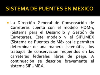    La Dirección General de Conservación de
    Carreteras cuenta con el modelo HDM-4
    (Sistema para el Desarrollo y Gestión de
    Carreteras). Este modelo y el SIPUMEX
    (Sistema de Puentes de México) le permiten
    determinar de una manera sistemática, los
    trabajos de conservación requeridos en las
    carreteras federales libres de peaje. A
    continuación se describe brevemente el
    sistema SIPUMEX.
 