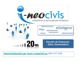 eDemocracia
                             Blogs
                                                   eGobierno
                                                       2.0
                                      eAdministración
                                         eParticipación
                              Redes                       mGovernment




                                      Estudio de Empresas
                                       Zafra, Extremadura



ineocivis@ymail.con www.i-neocivis.es 605 417 569
 