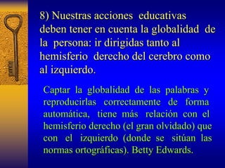 8) Nuestras acciones educativas 
deben tener en cuenta la globalidad de 
la persona: ir dirigidas tanto al 
hemisferio derecho del cerebro como 
al izquierdo. 
Captar la globalidad de las palabras y 
reproducirlas correctamente de forma 
autom automática, tica, tiene más s relaci relación n con el 
hemisferio derecho (el gran olvidado) que 
con el izquierdo (donde se sit sitúan an las 
normas ortogr ortográficas). ficas). Betty Edwards Edwards. 
 