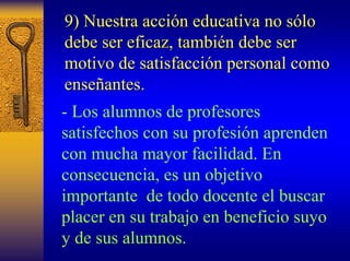 9) Nuestra acci acción educativa no s n sólo lo 
debe ser eficaz, tambi también debe ser 
n motivo de satisfacci satisfacción personal como 
n ense enseñantes antes. 
-Los alumnos de profesores satisfechos con su profesión aprenden con mucha mayor facilidad. En consecuencia, es un objetivo importante de todo docente el buscar placer en su trabajo en beneficio suyo y de sus alumnos.  