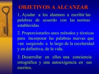 OBJETIVOS A ALCANZAR 
1. Ayudar a losalumnos a escribir las palabras de acuerdo conlasnormas establecidas. 
2. Proporcionarles unos métodos y técnicas para incorporarlaspalabrasnuevasque van surgiendo alo largo de la escolaridad y en definitiva, de la vida. 
3. Desarrollar en ellos unaconciencia ortográfica yuna autoexigencia en sus escritos.  