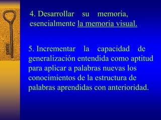 4. Desarrollar su memoria, esencialmente la memoria visual. 
5. Incrementar la capacidad de generalización entendida como aptitud para aplicar a palabras nuevas los conocimientos de la estructura de palabras aprendidas con anterioridad.  