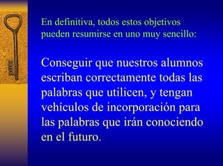 En definitiva, todos estos objetivos pueden resumirse en uno muy sencillo: 
Conseguirque nuestros alumnos escriban correctamente todas las palabras que utilicen, y tengan vehículos de incorporación para las palabras que irán conociendo en el futuro.  