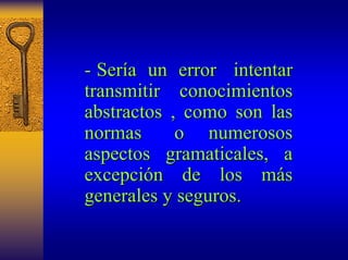 - Ser ería un error intentar 
transmitir conocimientos 
abstractos , como son las 
normas o numerosos 
aspectos gramaticales, a 
excepci excepción de los m n más s 
generales y seguros. 
 