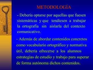 METODOLOG METODOLOGÍA A 
-Deberíaoptarse por aquellas que fuesen sistemáticasy que tendiesenatrabajar laortografía sin aislarla del contexto comunicativo. 
- Adem Además de abordar contenidos concretos 
s como vocabulario ortogr ortográfico y normativa 
fico útil, til, deber debería ofrecerse a los alumnos 
estrategias de estudio y trabajo para superar 
de forma aut autónoma dichos contenidos. 
noma  