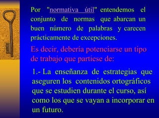 Por "normativa útil til" entendemos " el 
conjunto de normas que abarcan un 
buen número mero de palabras y carecen 
pr prácticamente de excepciones. 
cticamente Es decir, deber debería potenciarse un tipo 
a de trabajo que partiese de: 
1. 1.- La ense enseñanza anza de estrategias que 
aseguren los contenidos ortogr ortográficos ficos 
que se estudien durante el curso curso, as , así 
como los que se vayan a incorporar en 
un futuro. 
 