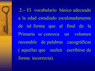 2.−El vocabulario básico adecuado 
sico a la edad estudiado escalonadamente 
de tal forma que al final de la 
Primaria se conozca un volumen 
razonable de palabras cacogr cacográficas ficas 
( aquellas que suelen escribirse de 
forma incorrecta ncorrecta). . 
 