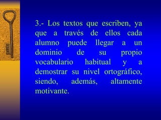 3.-Los textos que escriben, ya que a través de ellos cada alumno puede llegar a un dominio de su propio vocabulario habitual y a demostrar su nivel ortográfico, siendo, además, altamente motivante.  