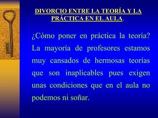 DIVORCIO ENTRE LA TEOR TEORÍA Y LA 
A PR PRÁCTICA EN EL AULA CTICA AULA. 
¿Cómo poner en práctica la teoría? La mayoría de profesores estamos muy cansados de hermosas teorías que son inaplicables puesexigen unas condiciones que en el aula no podemos ni soñar.  