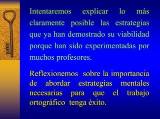 Intentaremos explicar lo más claramente posible las estrategias que ya han demostrado su viabilidad porque han sido experimentadas por muchos profesores. 
Reflexionemos sobre la importancia 
de abordar estrategias mentales 
necesarias para que el trabajo 
ortogr ortográfico fico tenga éxito xito. 
 