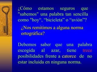 ¿Cómo estamos seguros que "sabemos" una palabra tan sencilla como "hoy“, “bicicleta”o “avión”? 
¿Nos remitimos a alguna norma 
ortográfica? 
Debemossaber que una palabra escogida al azar, tiene treceposibilidades frente a catorce deno estar incluida en ninguna norma.  