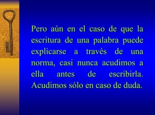 Pero a aún en el caso de que la 
n escritura de una palabra puede 
explicarse a trav través de una 
s norma, casi nunca acudimos a 
ella antes de escribirla. 
Acudimos s sólo en caso de duda. 
lo  