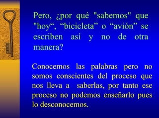 Pero, ¿por qué"sabemos" que "hoy“, “bicicleta”o “avión”se escriben asíy no de otra manera? 
Conocemos las palabras pero no somos conscientes del proceso que nos lleva a saberlas, por tanto ese proceso no podemos enseñarlo pues lo desconocemos.  