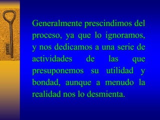Generalmente prescindimos del 
proceso proceso, ya que lo ignoramos ignoramos, , 
y nos dedicamos a una serie de 
actividades de las que 
presuponemos su utilidad y 
bondad, aunque a menudo la 
realidad nos lo desmienta. 
 