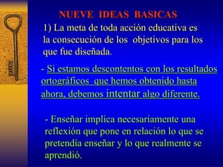 NUEVE IDEAS BASICAS 
1) La meta de toda acci acción educativa es 
n la consecuci consecución de los objetivos para los 
n que fue dise diseñada ada. . 
- Si estamos descontentos con los resultados 
ortogr ortográficos que hemos obtenido hasta 
ficos ahora, debemos intentar algo diferente. 
- Ense Enseñar implica necesariamente una 
ar reflexi reflexión que pone en relaci n relación lo que se 
n pretend pretendía ense a enseñar y lo que realmente se 
ar aprendi aprendió. . 
 