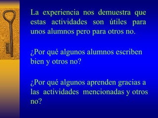 La experiencia nos demuestra que estas actividades son útiles para unos alumnos pero para otros no. 
¿Por quéalgunos alumnos escriben bien y otros no? 
¿Por quéalgunos aprenden gracias a las actividades mencionadas y otros no?  