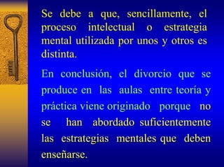 Se debe a que, sencillamente, el proceso intelectual o estrategia mental utilizada por unos y otros es distinta. 
En conclusión, el divorcio que se produce en lasaulas entre teoría y práctica viene originadoporque no 
se han abordado suficientemente 
las estrategias mentales que deben 
ense enseñarse. arse. 
 