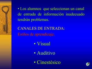 •• Los alumnos que seleccionan un canal 
de entrada de informaci información n inadecuado 
tendr tendrán problemas n problemas. 
CANALES DE ENTRADA: 
Estilos de aprendizaje. 
•• Visual 
•Auditivo 
•• Cinestésico 
*  