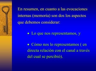 En resumen, en cuanto a las evocaciones 
internas (memoria) son dos los aspectos 
que debemos considerar: 
•• Lo que nos representamos, y 
o •• Cómo mo nos lo representamos ( en 
directa relaci relación con el canal a trav n través s 
del cual se percibi percibió). ). 
 