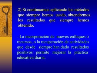 2) Si continuamos aplicando los m métodos todos 
que siempre hemos usado, obtendremos 
los resultados que siempre hemos 
obtenido. 
-La incorporación de nuevos enfoques o recursos, o la recuperación de actividades que desde siempre han dado resultados positivos permite mejorar la práctica educativa diaria.  