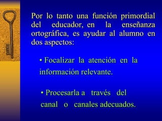 Por lo tanto una funci función primordial 
n del educador, en la ense enseñanza anza 
ortogr ortográfica, es ayudar al alumno en 
fica, dos aspectos: 
•• Focalizar ocalizar la atenci atención n en la 
informaci información relevante n relevante. 
•• Procesarla rocesarla a trav través del 
canal o canales adecuados. 
 