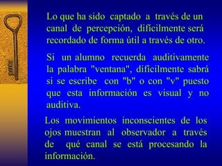Lo que ha sido captado a trav través de un 
s canal de percepci percepción, n, dif difícilmente ser cilmente será 
recordado de forma útil a trav til través de otro. 
s Si un alumno recuerda auditivamente 
la palabra "ventana", dif difícilmente sabr cilmente sabrá 
si se escribe con "b" o con "v" puesto 
que esta informaci información es visual y no 
n auditiva. 
Los movimientos inconscientes de los 
ojos muestran al observador a trav través 
de qu qué canal se est está procesando la 
informaci información. n. 
 
