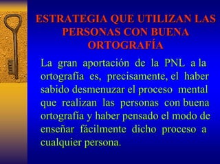 ESTRATEGIA QUE UTILIZAN LAS 
PERSONAS CON BUENA 
ORTOGRAF ORTOGRAFÍA 
La gran aportaci aportación n de la PNL a la 
ortograf ortografía a es, precisamente, el haber 
sabido desmenuzar el proceso mental 
que realizan las personas con buena 
ortograf ortografía y haber pensado el modo de 
a ense enseñar ar fácilmente cilmente dicho proceso a 
cualquier persona. 
 