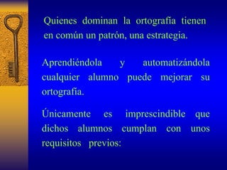 Quienes dominan la ortografía tienen en común un patrón, una estrategia. 
Aprendiéndola y automatizándola cualquier alumnopuede mejorar su ortografía. 
Únicamente es imprescindibleque dichosalumnoscumplancon unos requisitos previos:  