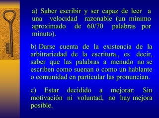 a) Saber escribir y ser capaz de leer a 
una velocidad razonable (un m mínimo nimo 
aproximado de 60/70 palabras por 
minuto). 
b) Darse cuenta de la existencia de la 
arbitrariedad de la escritura escritura., , es decir, 
saber que las palabras a menudo no se 
escriben como suenan o como un hablante 
o comunidad en particular las pronuncian. 
c) Estar decidido a mejorar: Sin 
motivaci motivación n ni voluntad, no hay mejora 
posible. 
 