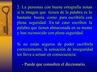 2. La personas con buena ortograf ortografía notan 
a si la imagen que tienen de la palabra es lo 
bastante buena como para escribirla con 
plena seguridad. En tal caso escriben la 
palabra que tienen almacenada en su mente 
y han reconocido con plena seguridad. 
Si no est están n seguros de poder escribirla 
correctamente correctamente, l , la sensaci a sensación de inseguridad 
n les lleva a actuar en consecuencia: 
-Puede que consulten el diccionario.  