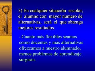 3) En cualquier situaci situación escolar, 
n el alumno con mayor n número de 
mero alternativas, ser será el que obtenga 
mejores resultados. 
-Cuanto más flexibles seamos como docentes y más alternativas ofrezcamos a nuestro alumnado, menos problemas de aprendizaje surgirán.  