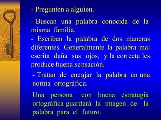 - Pregunten a alguien. 
- Buscan un una palabra conocida de la 
misma familia. 
- Escriben la palabra de dos maneras 
diferentes. Generalmente la palabra mal 
escrita da daña a sus ojos, y la correcta les 
produce buena sensaci sensación. n. 
- Tratan de encajar la palabra en una 
norma ortogr ortográfica. fica. 
Una persona con buena estrategia 
ortogr ortográfica fica guardar guardará la imagen de la 
palabra para el futuro. 
 