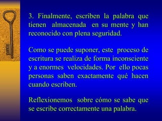 3. Finalmente, escriben la palabra que 
tienen almacenada en su mente y han 
reconocido con plena seguridad. 
Como se puede suponer, este proceso de 
escritura se realiza de forma inconsciente 
y a enormes velocidades. Por ello pocas 
personas saben exactamente qu qué hacen 
cuando escriben. 
Reflexion eflexionemos emos sobre c cómo se sabe que 
mo se escribe correctamente una palabra palabra. 
 