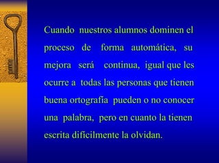 Cuando nuestros alumnos dominen el 
proceso de forma autom automática, tica, su u 
mejora ser será continua, igual que les 
ocurre a todas las personas que tienen 
buena ortograf ortografía a pueden o no conocer 
una palabra, pero en cuanto la tienen 
escrita dif difícilmente la olvidan cilmente olvidan. 
 
