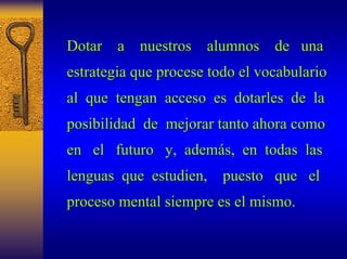 Dotar a nuestros alumnos de una 
estrategia que procese todo el vocabulario 
al que tengan acceso es dotarles de la 
posibilidad de mejorar tanto ahora como 
en el futuro y, adem además, en todas las 
s, lenguas que estudien, puesto que el 
proceso mental siempre es el mismo. 
 