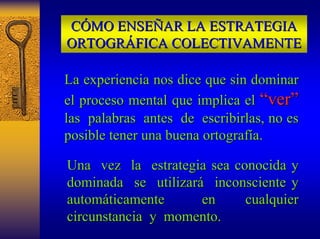 CÓMO ENSEÑAR LA ESTRATEGIA 
ORTOGRÁFICA COLECTIVAMENTE 
La experiencia nos dice que sin dominar 
el proceso mental que implica el “ver” 
las palabras antes de escribirlas, no es 
posible tener una buena ortografía. 
Una vez la estrategia sea conocida y 
dominada se utilizará inconsciente y 
automáticamente en cualquier 
circunstancia y momento. 
 