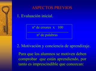 ASPECTOS PREVIOS 
1. Evaluación inicial. 
nº de errores x 100 
______________________ 
nº de palabras 
2. Motivación y conciencia de aprendizaje. 
Para que los alumnos se motiven deben 
comprobar que están aprendiendo, por 
tanto es imprescindible que conozcan: 
 