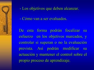 - Los objetivos que deben alcanzar. 
- Cómo van a ser evaluados. 
De esta forma podrán focalizar su 
esfuerzo en los objetivos marcados, y 
controlar si superan o no la evaluación 
prevista. Así podrán modificar su 
actuación y mantener el control sobre el 
propio proceso de aprendizaje. 
 