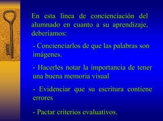 En esta línea de concienciación del 
alumnado en cuanto a su aprendizaje, 
deberíamos: 
- Concienciarlos de que las palabras son 
imágenes. 
- Hacerles notar la importancia de tener 
una buena memoria visual 
- Evidenciar que su escritura contiene 
errores 
- Pactar criterios evaluativos. 
 