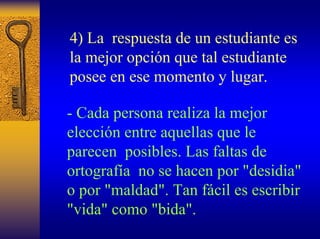 4) La respuesta de un estudiante es la mejor opción que tal estudiante posee en ese momento y lugar. 
-Cada persona realiza la mejor elección entre aquellas que le parecen posibles. Las faltas de ortografía no se hacen por "desidia" o por "maldad". Tan fácil es escribir "vida" como "bida".  