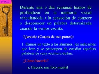 3erPaso 
Durante una o dos semanas hemos de profundizar en la memoria visual vinculándola a la sensación de conocer o desconocer un palabra determinada cuando la vemos escrita. 
Ejercicio (Consta de tres partes): 
1. Damos un texto a los alumnos, les indicamos que lean y se preocupen de estudiar aquellas palabras de cuya escritura dudan. 
¿Cómo hacerlo? 
a. Hacerle una foto mental  