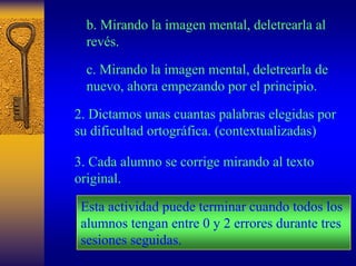 b. Mirando la imagen mental, deletrearla al revés. 
c. Mirando la imagen mental, deletrearla de nuevo, ahora empezando por el principio. 
2. Dictamos unas cuantas palabras elegidas por su dificultad ortográfica. (contextualizadas) 
3. Cada alumno se corrige mirando al texto original. 
Esta actividad puede terminar cuando todos los alumnos tengan entre 0 y 2 errores durante tres sesiones seguidas.  