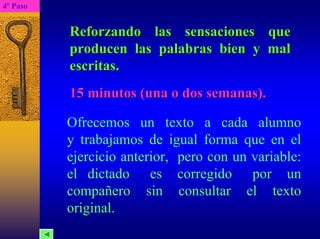 4º Paso 
Reforzando las sensaciones que producen las palabras bien y mal escritas. 15 minutos (una o dos semanas).
Ofrecemos un texto a cada alumno y trabajamos de igual forma que en el ejercicio anterior, pero con un variable: el dictado es corregido por un compañero sin consultar el texto original.  