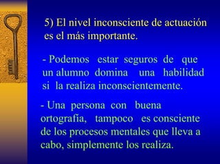 5) El nivel inconsciente de actuaci actuación n 
es el m más importante. 
s -Podemos estar seguros de que un alumno domina una habilidad si la realiza inconscientemente. 
-Una persona con buena ortografía, tampoco es consciente de los procesos mentales que lleva a cabo, simplemente los realiza.  