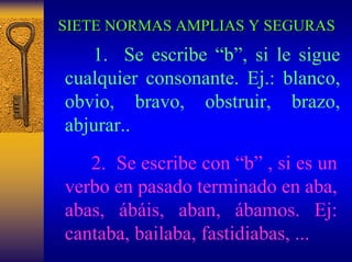 SIETE NORMAS AMPLIAS Y SEGURAS 
1.Se escribe “b”, si le sigue cualquier consonante. Ej.: blanco, obvio, bravo, obstruir, brazo, abjurar.. 
2. Se escribe con “b”, si es un verbo en pasado terminado en aba, abas, ábáis, aban, ábamos. Ej: cantaba, bailaba, fastidiabas, ...  