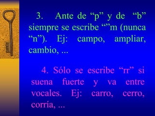 3. Ante de “p”y de “b” siempre se escribe “”m (nunca “n”). Ej: campo, ampliar, cambio, ... 
4. Sólo se escribe “rr”si suena fuerte y va entre vocales.Ej: carro, cerro, corría, ...  