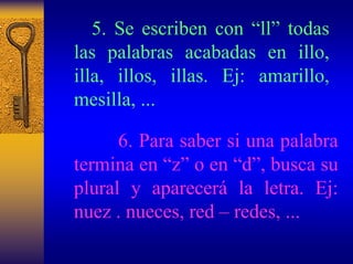5. Se escriben con “ll”todas las palabras acabadas en illo, illa, illos, illas. Ej: amarillo, mesilla, ... 
6. Para saber si una palabra termina en “z”o en “d”, busca su plural y aparecerála letra. Ej: nuez . nueces, red –redes, ...  