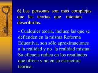 6) Las personas son m más complejas 
s que las teor teorías que intentan 
as describirlas. 
-Cualquier teoría, incluso las que se defienden en la misma Reforma Educativa, son sólo aproximaciones a la realidad y no la realidad misma. Su eficacia radica en los resultados que ofrece y no en su estructura teórica.  