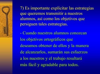 7) Es importante explicitar las estrategias 
que queremos transmitir a nuestros 
alumnos, as así como los objetivos que 
persiguen tales estrategias. 
- Cuando nuestros alumnos conozcan 
los objetivos ortogr ortográficos que 
ficos deseamos obtener de ellos y la manera 
de alcanzarlos, sumar sumarán sus esfuerzos 
n a los nuestros y el trabajo resultar resultará 
más f s fácil y agradable para todos. 
cil  