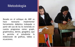 Metodología 
•P que ellos org 
FOTOGRAFIA 
AMPLIADA AL 
RECUADRO ROJO 
Basado en el enfoque de ABP se 
hace necesario implementar 
herramienta didáctica trabajada a 
partir del uso de las tic teniendo en 
cuenta programas como: graph, 
graphmatica, derive, geogebra; que 
le permita al estudiante la 
elaboración de gráficas, tablas y 
ecuaciones. 
 